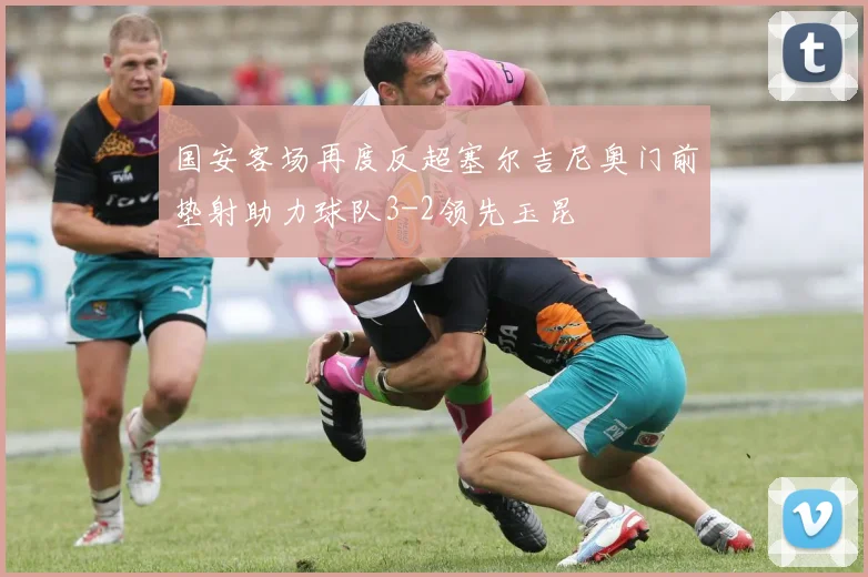 国安客场再度反超塞尔吉尼奥门前垫射助力球队3-2领先玉昆