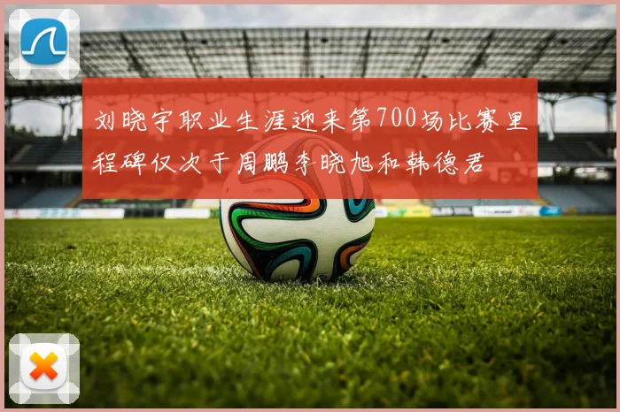 刘晓宇职业生涯迎来第700场比赛里程碑仅次于周鹏李晓旭和韩德君