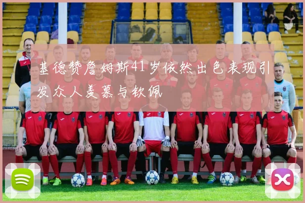 基德赞詹姆斯41岁依然出色表现引发众人羡慕与钦佩