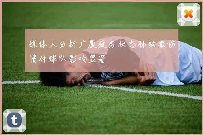 媒体人分析广厦疲劳状态孙铭徽伤情对球队影响显著