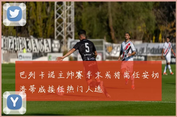 巴列卡诺主帅赛季末或将离任安切洛蒂成接任热门人选
