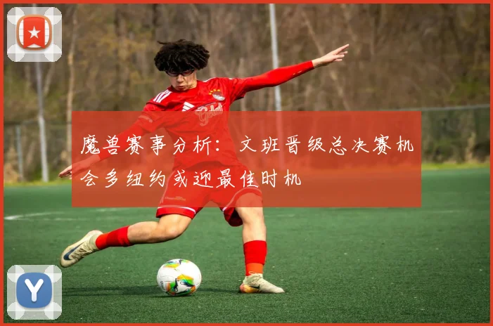 魔兽赛事分析：文班晋级总决赛机会多纽约或迎最佳时机