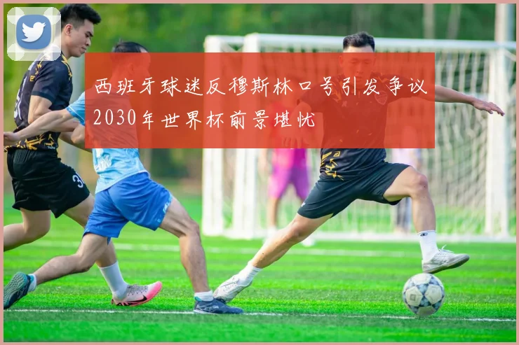 西班牙球迷反穆斯林口号引发争议2030年世界杯前景堪忧