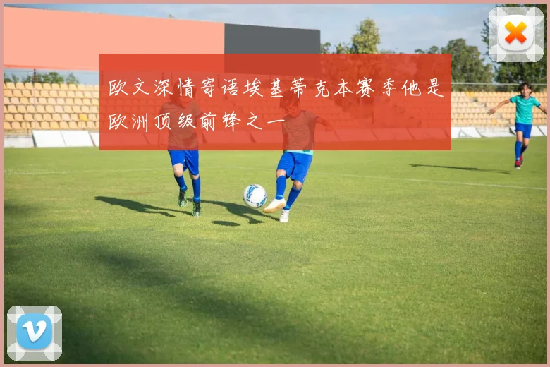 欧文深情寄语埃基蒂克本赛季他是欧洲顶级前锋之一