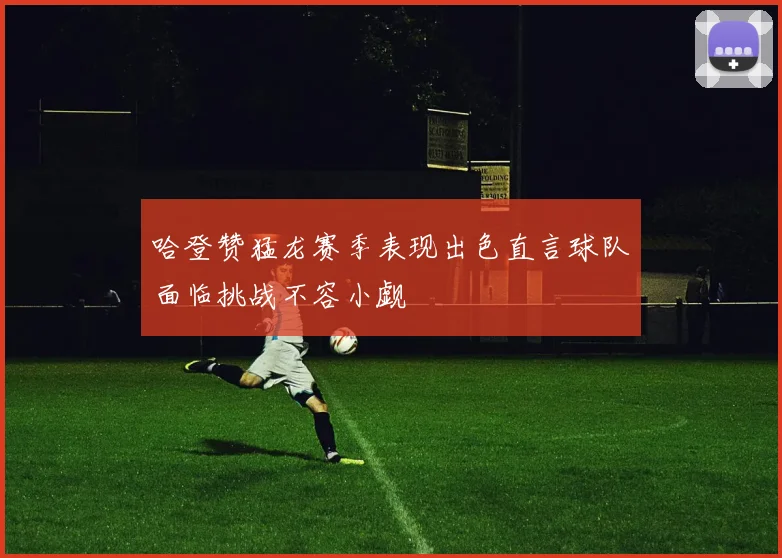 哈登赞猛龙赛季表现出色直言球队面临挑战不容小觑