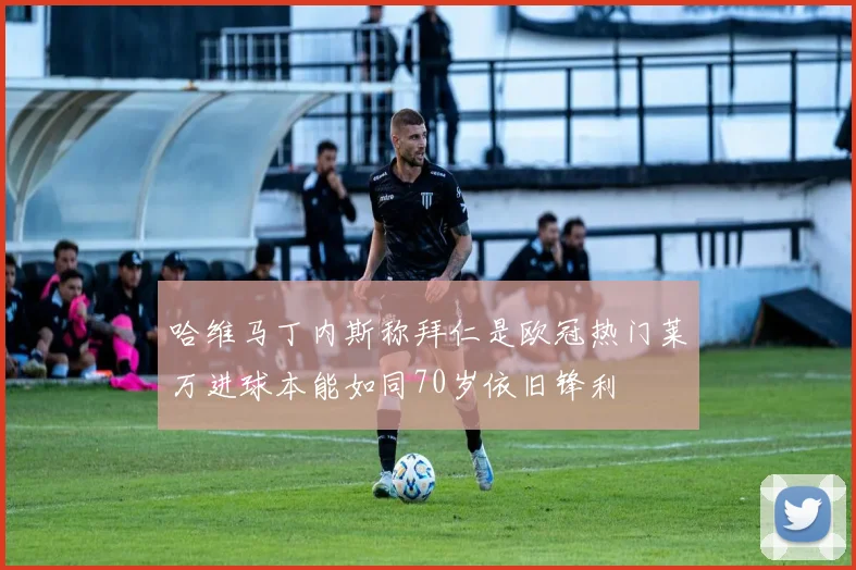 哈维马丁内斯称拜仁是欧冠热门莱万进球本能如同70岁依旧锋利