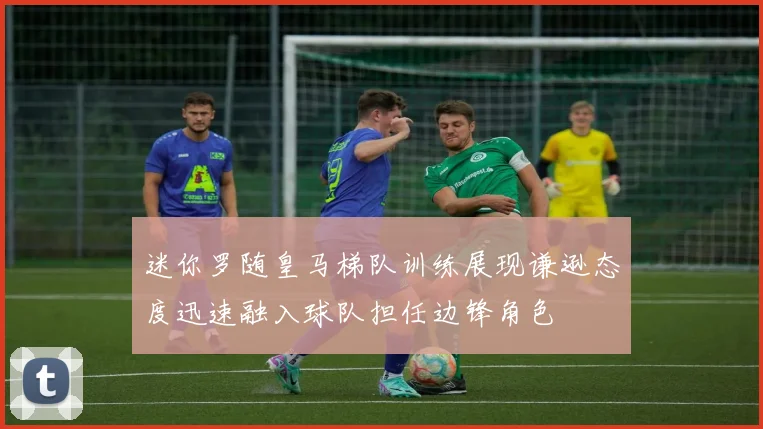 迷你罗随皇马梯队训练展现谦逊态度迅速融入球队担任边锋角色