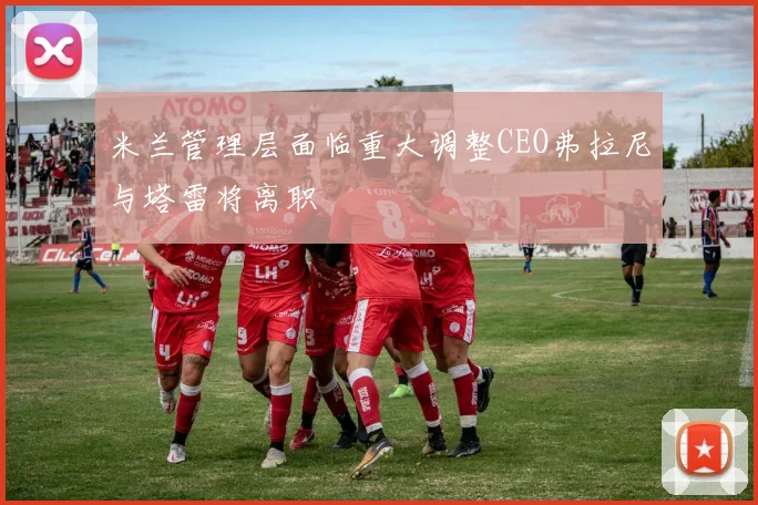 米兰管理层面临重大调整CEO弗拉尼与塔雷将离职