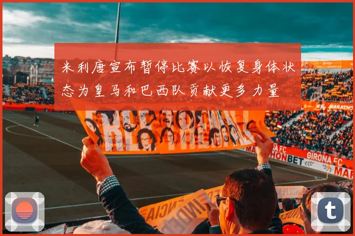 米利唐宣布暂停比赛以恢复身体状态为皇马和巴西队贡献更多力量