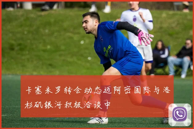 卡塞米罗转会动态迈阿密国际与洛杉矶银河积极洽谈中