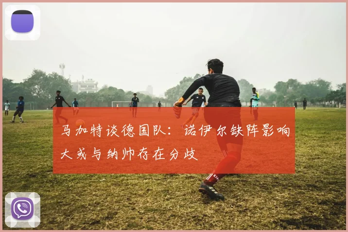 马加特谈德国队：诺伊尔缺阵影响大或与纳帅存在分歧