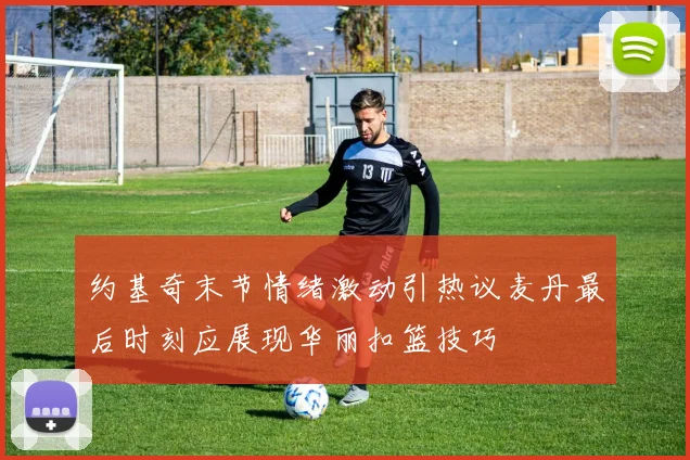 约基奇末节情绪激动引热议麦丹最后时刻应展现华丽扣篮技巧