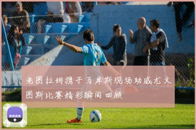 老图拉姆携子马库斯现场助威尤文图斯比赛精彩瞬间回顾