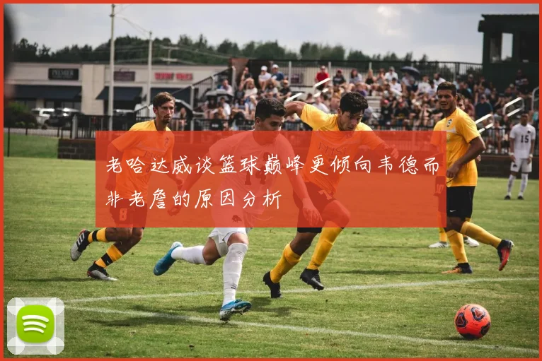 老哈达威谈篮球巅峰更倾向韦德而非老詹的原因分析