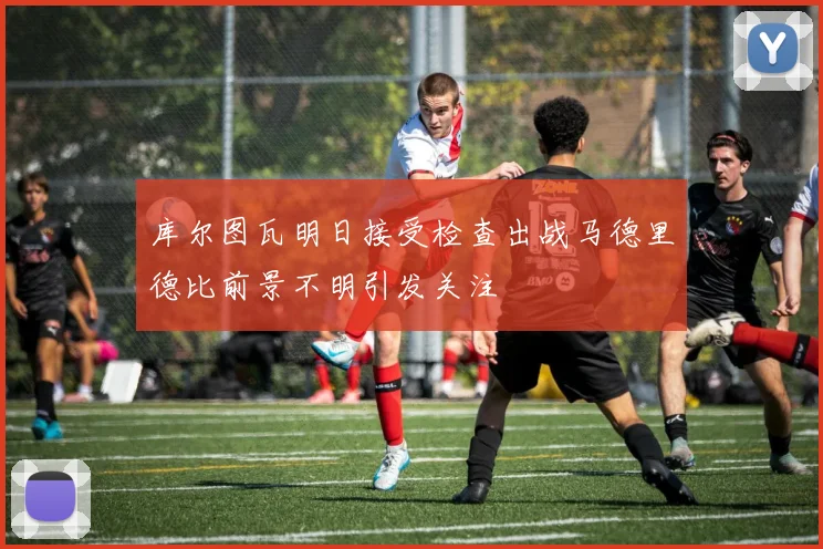 库尔图瓦明日接受检查出战马德里德比前景不明引发关注
