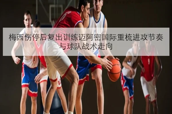 梅西伤停后复出训练迈阿密国际重梳进攻节奏与球队战术走向